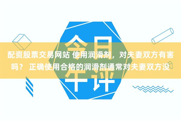 配资股票交易网站 使用润滑剂，对夫妻双方有害吗？ 正确使用合格的润滑剂通常对夫妻双方没
