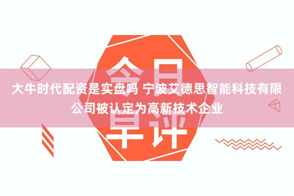 大牛时代配资是实盘吗 宁波艾德思智能科技有限公司被认定为高新技术企业