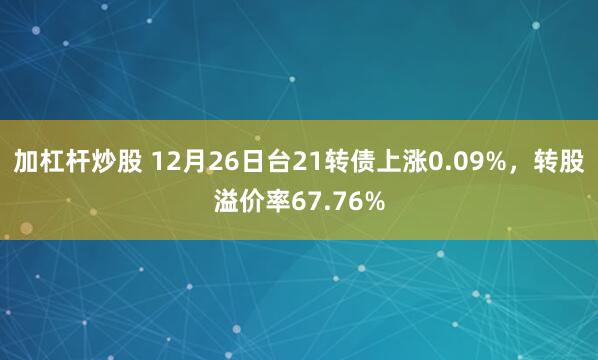 加杠杆炒股 12月26日台21转债上涨0.09%，转股溢价率67.76%