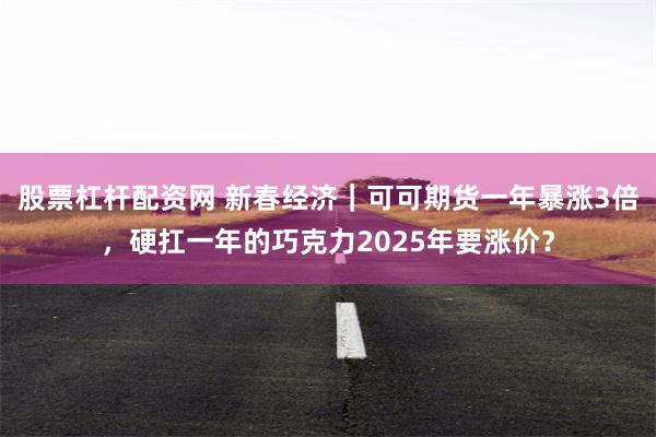 股票杠杆配资网 新春经济｜可可期货一年暴涨3倍，硬扛一年的巧克力2025年要涨价？