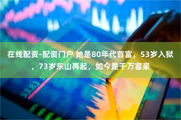 在线配资-配资门户 她是80年代首富，53岁入狱，73岁东山再起，如今是千万富豪