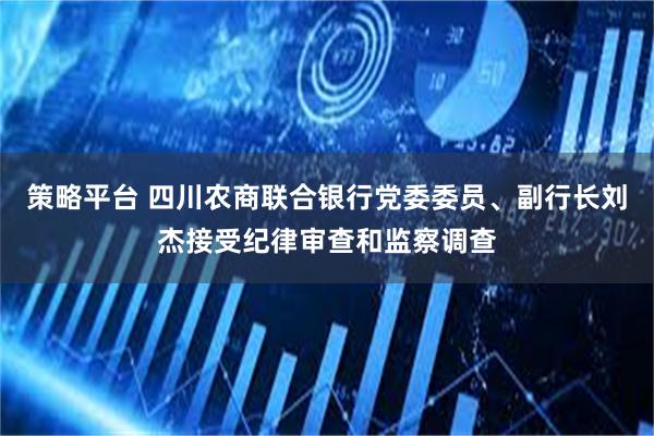 策略平台 四川农商联合银行党委委员、副行长刘杰接受纪律审查和监察调查
