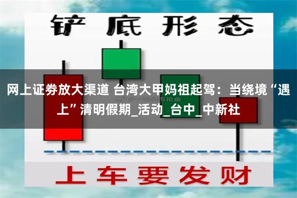 网上证劵放大渠道 台湾大甲妈祖起驾：当绕境“遇上”清明假期_活动_台中_中新社