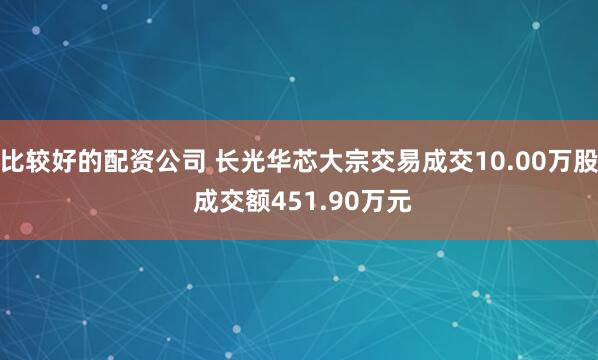 比较好的配资公司 长光华芯大宗交易成交10.00万股 成交额451.90万元