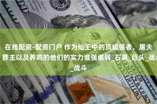在线配资-配资门户 作为仙王中的顶级强者，屠夫、葬主以及养鸡的他们的实力谁强谁弱_石昊_巨头_战斗