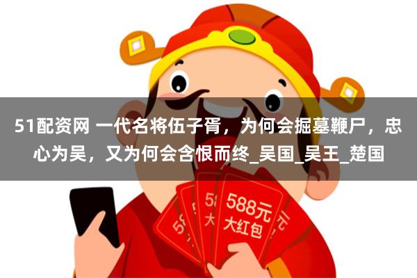51配资网 一代名将伍子胥，为何会掘墓鞭尸，忠心为吴，又为何会含恨而终_吴国_吴王_楚国