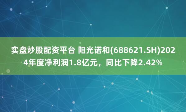 实盘炒股配资平台 阳光诺和(688621.SH)2024年度净利润1.8亿元，同比下降2.42%
