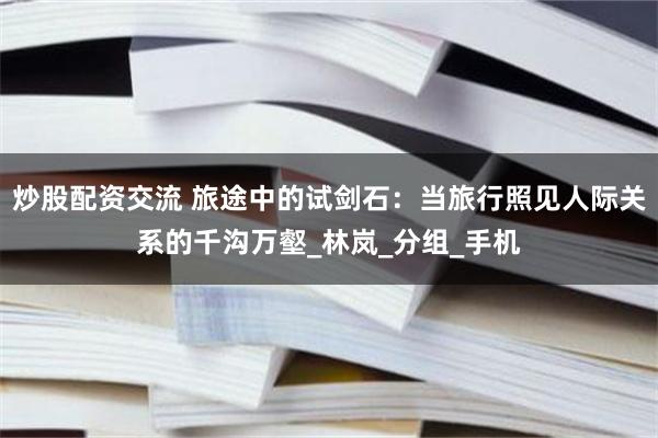 炒股配资交流 旅途中的试剑石：当旅行照见人际关系的千沟万壑_林岚_分组_手机