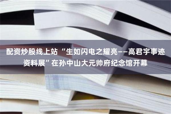 配资炒股线上站 “生如闪电之耀亮——高君宇事迹资料展”在孙中山大元帅府纪念馆开幕