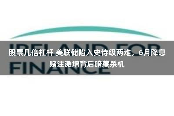 股票几倍杠杆 美联储陷入史诗级两难，6月降息赌注激增背后暗藏杀机