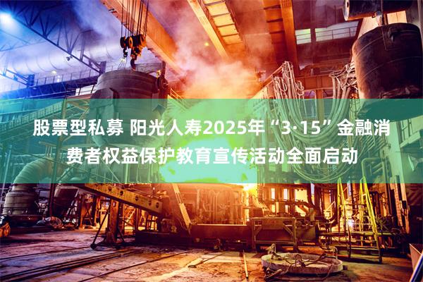 股票型私募 阳光人寿2025年“3·15”金融消费者权益保护教育宣传活动全面启动