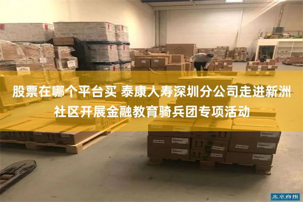 股票在哪个平台买 泰康人寿深圳分公司走进新洲社区开展金融教育骑兵团专项活动