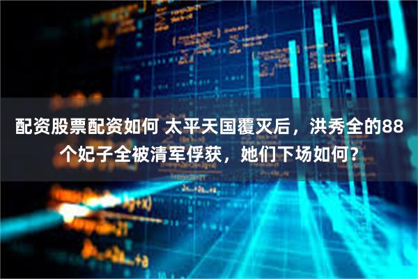 配资股票配资如何 太平天国覆灭后，洪秀全的88个妃子全被清军俘获，她们下场如何？