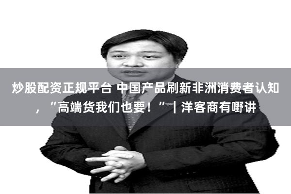 炒股配资正规平台 中国产品刷新非洲消费者认知，“高端货我们也要！”｜洋客商有嘢讲