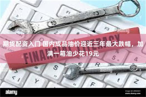 期货配资入门 国内成品油价迎近三年最大跌幅，加满一箱油少花19元