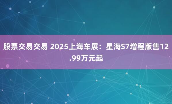 股票交易交易 2025上海车展：星海S7增程版售12.99万元起
