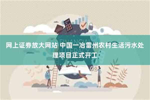 网上证劵放大网站 中国一冶雷州农村生活污水处理项目正式开工