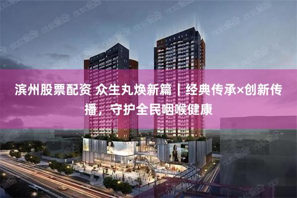 滨州股票配资 众生丸焕新篇｜经典传承×创新传播，守护全民咽喉健康