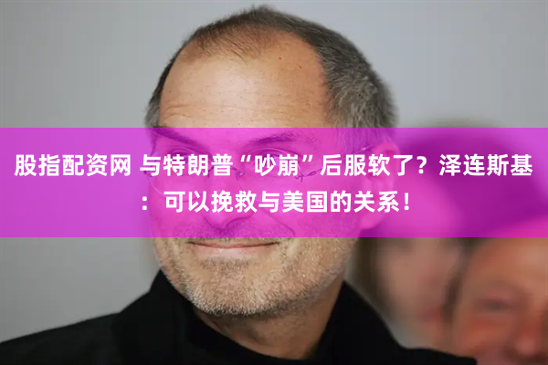 股指配资网 与特朗普“吵崩”后服软了？泽连斯基：可以挽救与美国的关系！