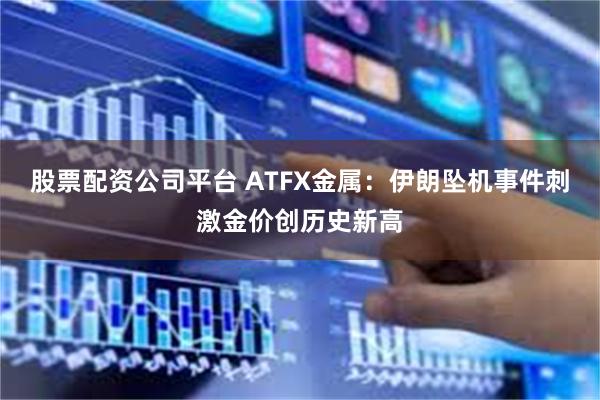 股票配资公司平台 ATFX金属：伊朗坠机事件刺激金价创历史新高