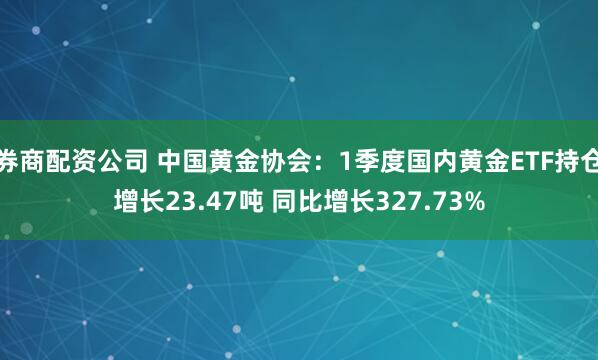 券商配资公司 中国黄金协会：1季度国内黄金ETF持仓增长23.47吨 同比增长327.73%