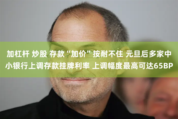 加杠杆 炒股 存款“加价”按耐不住 元旦后多家中小银行上调存款挂牌利率 上调幅度最高可达65BP
