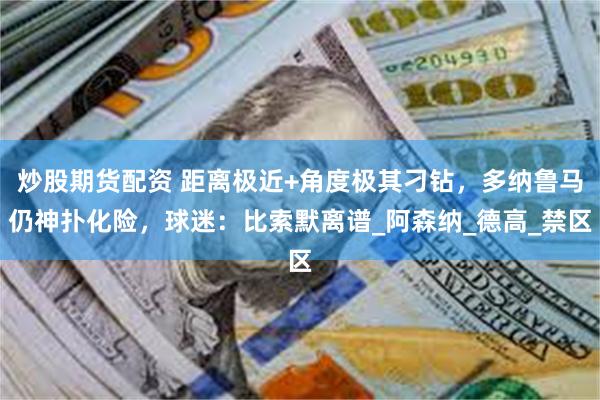 炒股期货配资 距离极近+角度极其刁钻，多纳鲁马仍神扑化险，球迷：比索默离谱_阿森纳_德高_禁区