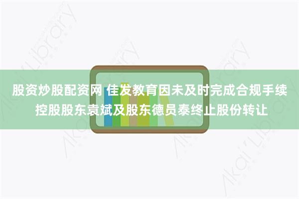 股资炒股配资网 佳发教育因未及时完成合规手续 控股股东袁斌及股东德员泰终止股份转让