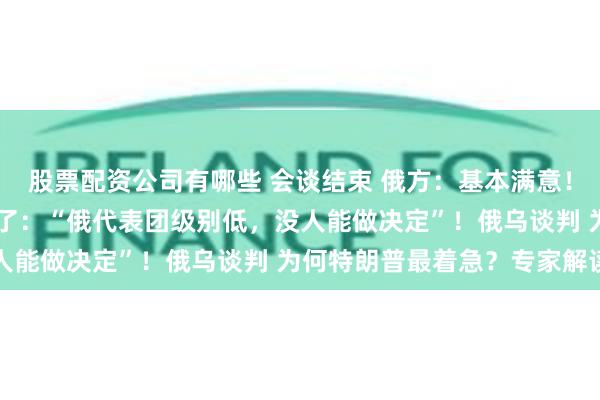 股票配资公司有哪些 会谈结束 俄方：基本满意！普京没来 泽连斯基也走了：“俄代表团级别低，没人能做决定”！俄乌谈判 为何特朗普最着急？专家解读