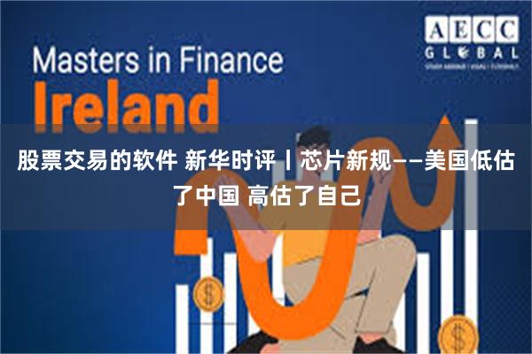 股票交易的软件 新华时评丨芯片新规——美国低估了中国 高估了自己