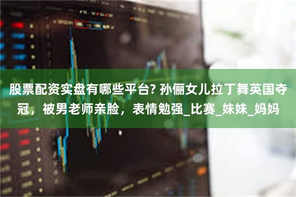 股票配资实盘有哪些平台? 孙俪女儿拉丁舞英国夺冠，被男老师亲脸，表情勉强_比赛_妹妹_妈妈
