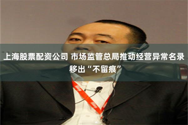 上海股票配资公司 市场监管总局推动经营异常名录 移出“不留痕”