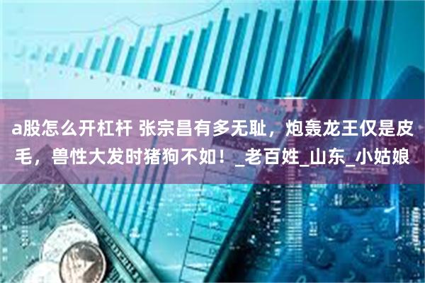 a股怎么开杠杆 张宗昌有多无耻，炮轰龙王仅是皮毛，兽性大发时猪狗不如！_老百姓_山东_小姑娘