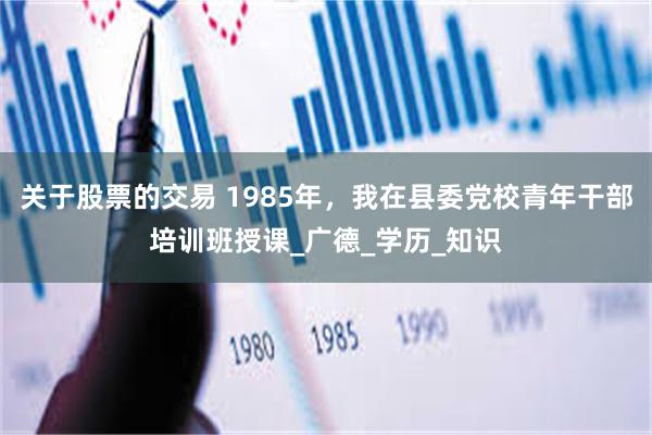 关于股票的交易 1985年，我在县委党校青年干部培训班授课_广德_学历_知识