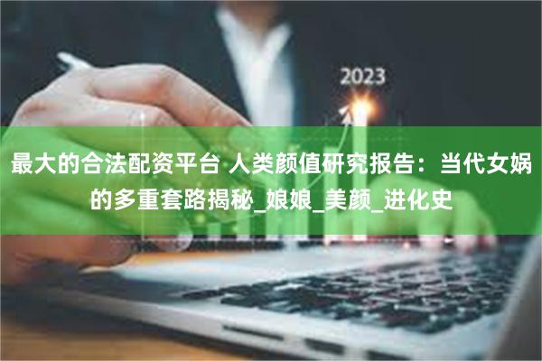 最大的合法配资平台 人类颜值研究报告：当代女娲的多重套路揭秘_娘娘_美颜_进化史