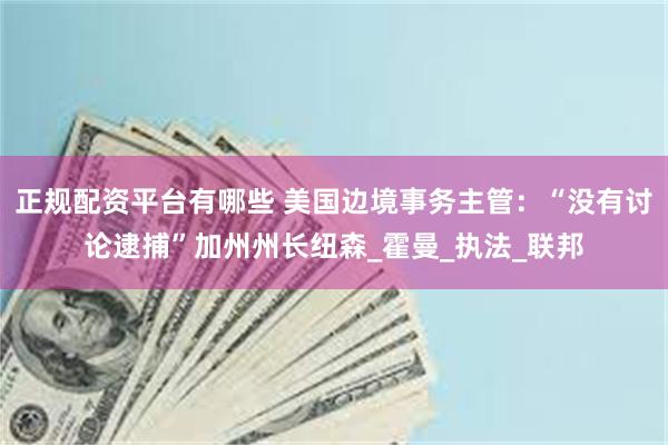 正规配资平台有哪些 美国边境事务主管：“没有讨论逮捕”加州州长纽森_霍曼_执法_联邦