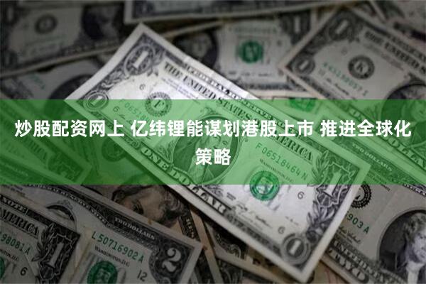 炒股配资网上 亿纬锂能谋划港股上市 推进全球化策略