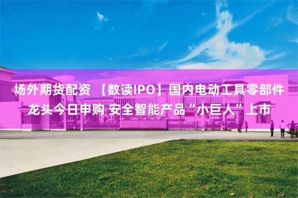 场外期货配资 【数读IPO】国内电动工具零部件龙头今日申购 安全智能产品“小巨人”上市