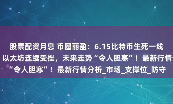 股票配资月息 币圈丽盈：6.15比特币生死一线，是否能“逆转乾坤”？以太坊连续受挫，未来走势“令人胆寒”！最新行情分析_市场_支撑位_防守