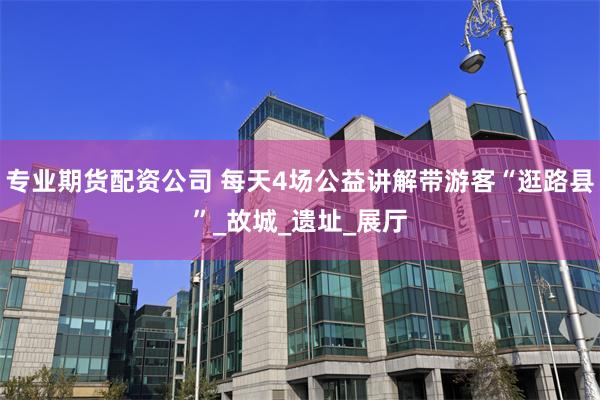 专业期货配资公司 每天4场公益讲解带游客“逛路县”_故城_遗址_展厅