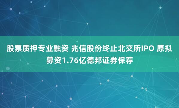 股票质押专业融资 兆信股份终止北交所IPO 原拟募资1.76亿德邦证券保荐
