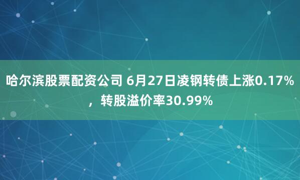 哈尔滨股票配资公司 6月27日凌钢转债上涨0.17%，转股溢价率30.99%