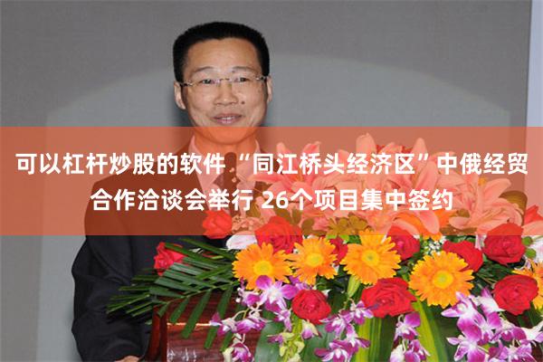 可以杠杆炒股的软件 “同江桥头经济区”中俄经贸合作洽谈会举行 26个项目集中签约